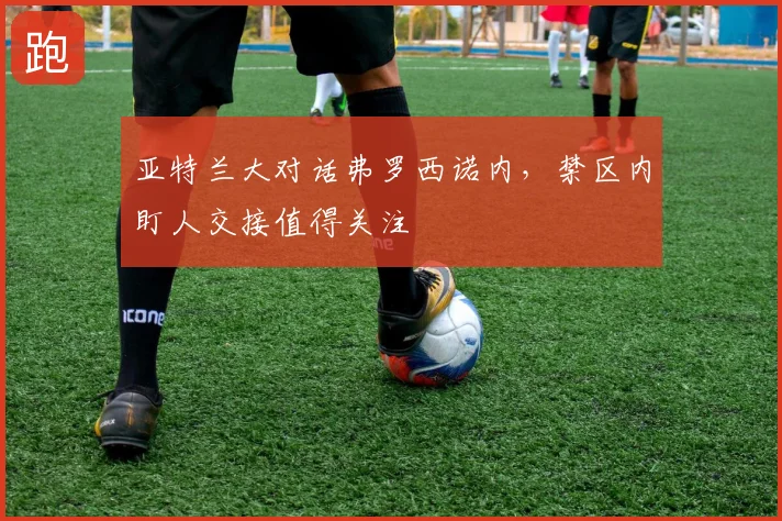 亚特兰大对话弗罗西诺内,禁区内盯人交接值得关注